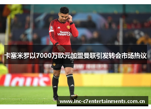 卡塞米罗以7000万欧元加盟曼联引发转会市场热议
