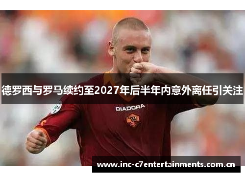 德罗西与罗马续约至2027年后半年内意外离任引关注