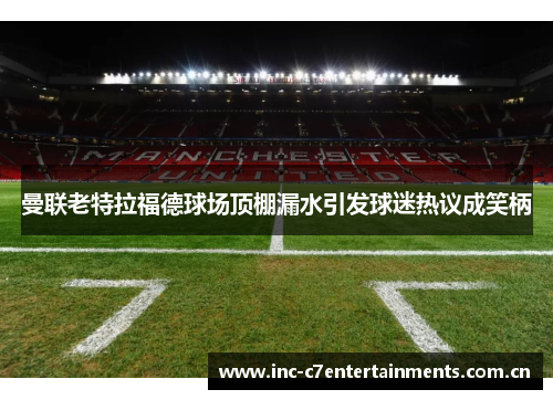 曼联老特拉福德球场顶棚漏水引发球迷热议成笑柄